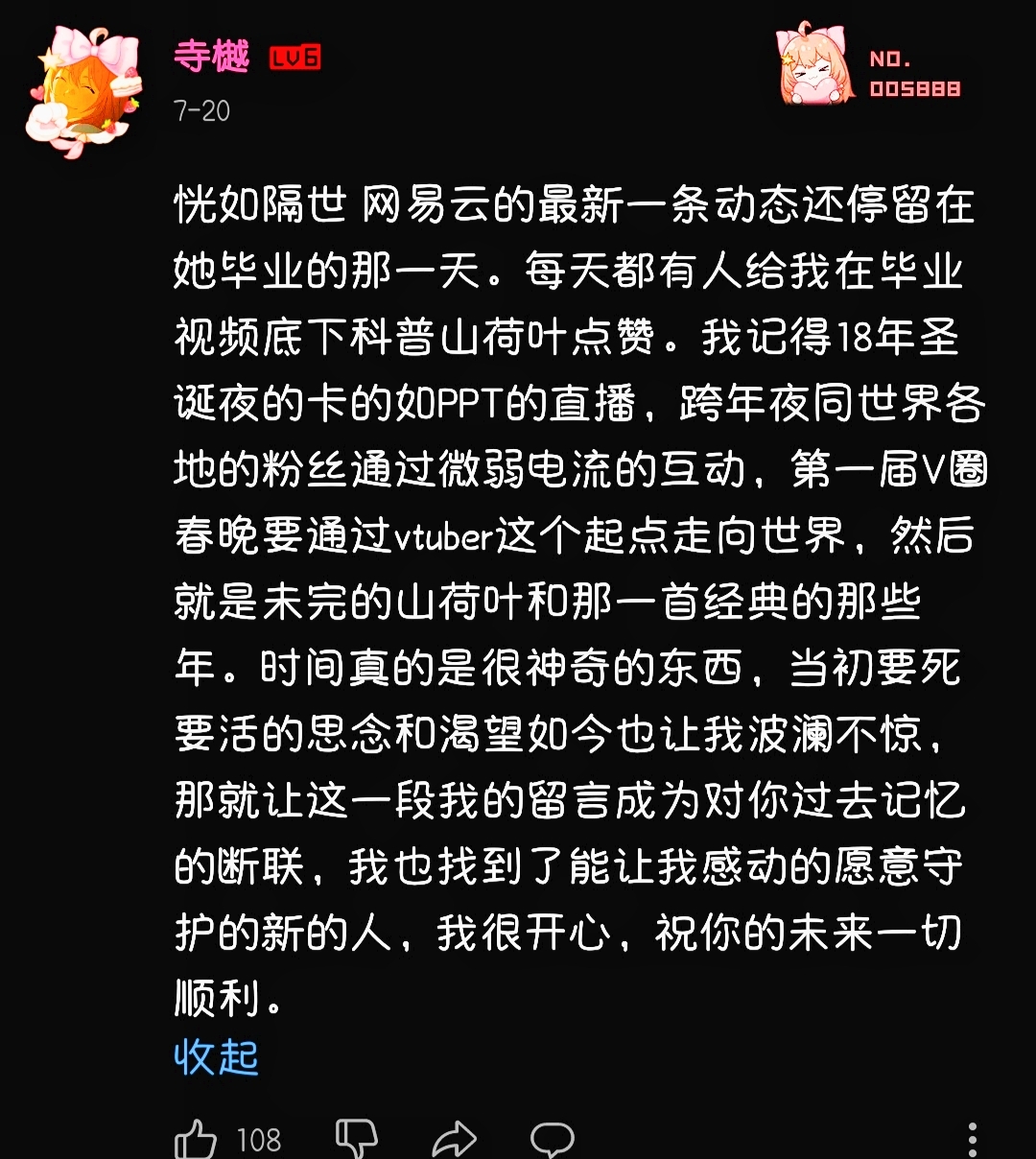 恍如隔世。网易云的最新一条动态还停留在她毕业的那一天。每天都有人给我在毕业视频底下科普山荷叶点赞。我记得 18 年圣诞夜的卡的如 PPT 的直播，跨年夜同世界各地的粉丝通过微弱电流的互动，第一届 V 圈春晚要通过 VTuber 这个起点走向世界，然后就是未完的山荷叶和那一首经典的那些年。时间真的是很神奇的东西，当初要死要活的思念和渴望如今也让我波澜不惊，那就让这一段我的留言成为对你过去记忆的断联，我也找到了能让我感动的愿意守护的新的人，我很开心，祝你的未来一切顺利。